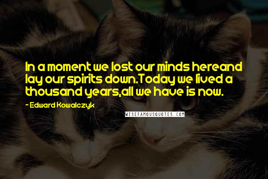 Edward Kowalczyk Quotes: In a moment we lost our minds hereand lay our spirits down.Today we lived a thousand years,all we have is now.