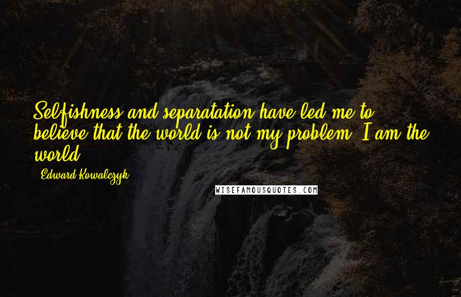 Edward Kowalczyk Quotes: Selfishness and separatation have led me to believe that the world is not my problem. I am the world.