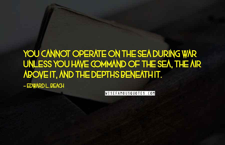 Edward L. Beach Quotes: you cannot operate on the sea during war unless you have command of the sea, the air above it, and the depths beneath it.