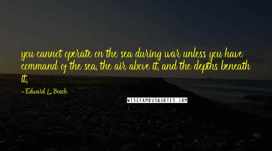 Edward L. Beach Quotes: you cannot operate on the sea during war unless you have command of the sea, the air above it, and the depths beneath it.