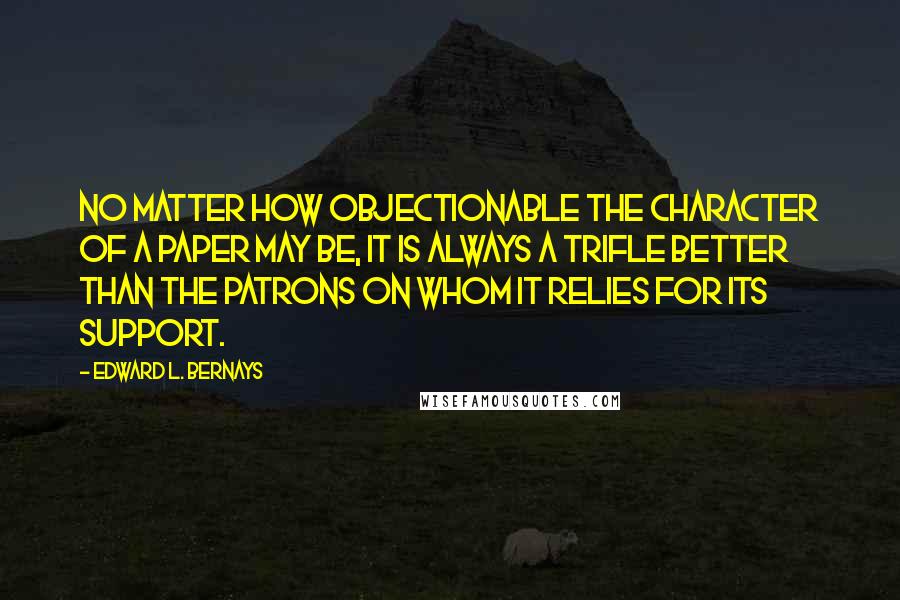 Edward L. Bernays Quotes: no matter how objectionable the character of a paper may be, it is always a trifle better than the patrons on whom it relies for its support.