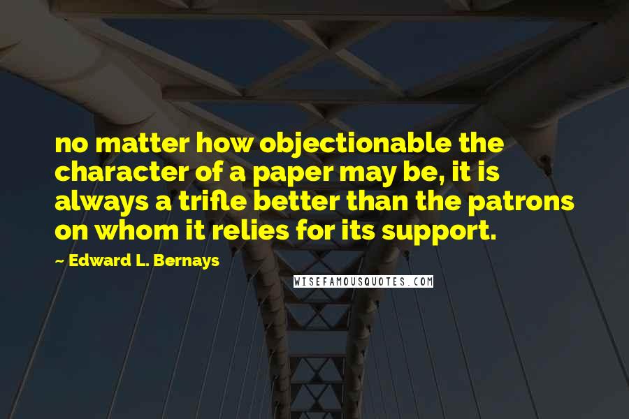 Edward L. Bernays Quotes: no matter how objectionable the character of a paper may be, it is always a trifle better than the patrons on whom it relies for its support.