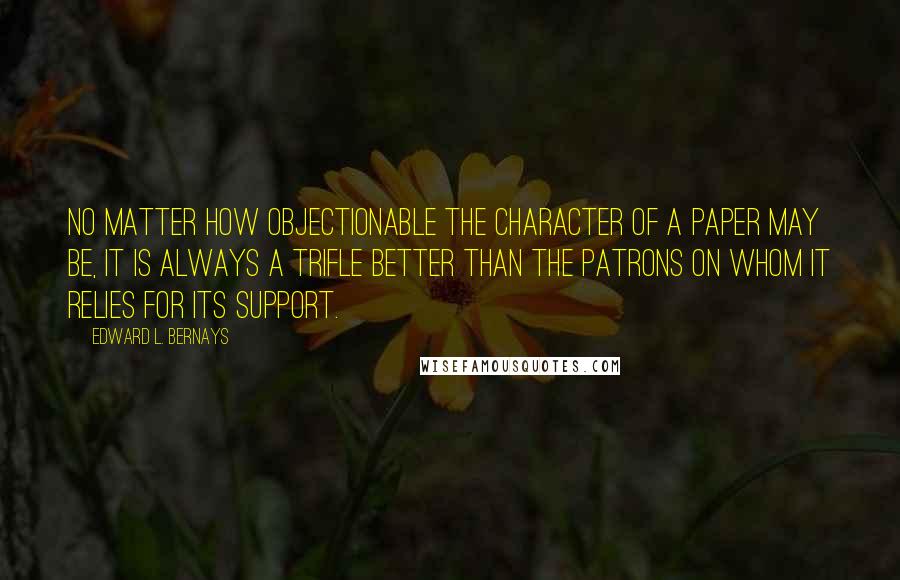 Edward L. Bernays Quotes: no matter how objectionable the character of a paper may be, it is always a trifle better than the patrons on whom it relies for its support.