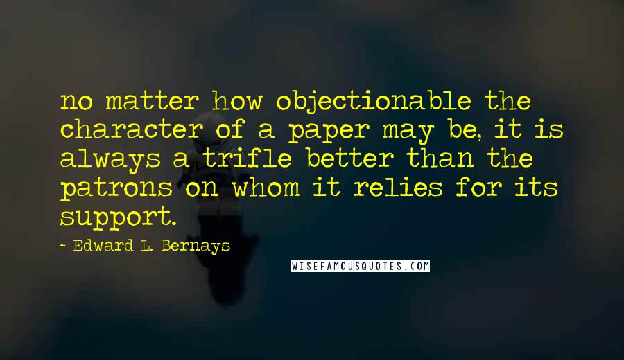 Edward L. Bernays Quotes: no matter how objectionable the character of a paper may be, it is always a trifle better than the patrons on whom it relies for its support.