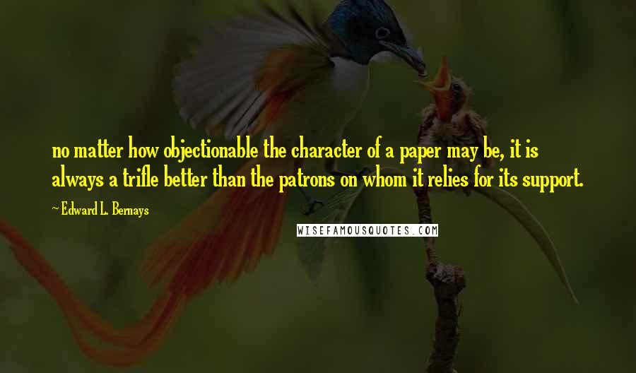 Edward L. Bernays Quotes: no matter how objectionable the character of a paper may be, it is always a trifle better than the patrons on whom it relies for its support.