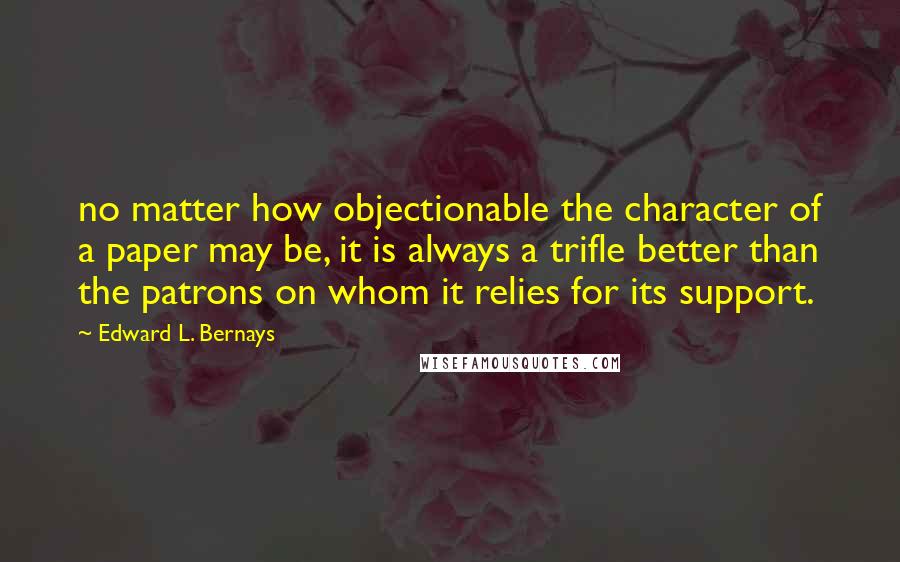 Edward L. Bernays Quotes: no matter how objectionable the character of a paper may be, it is always a trifle better than the patrons on whom it relies for its support.