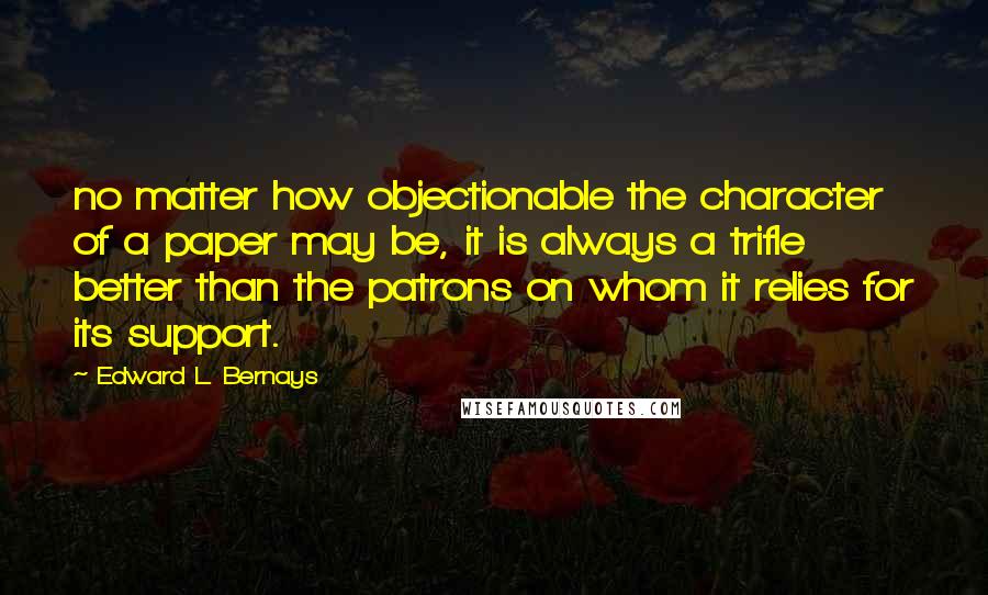 Edward L. Bernays Quotes: no matter how objectionable the character of a paper may be, it is always a trifle better than the patrons on whom it relies for its support.