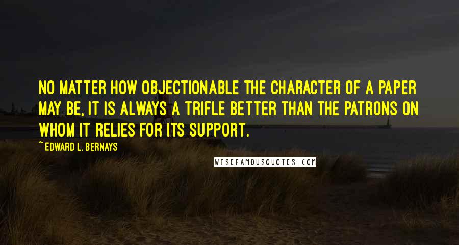 Edward L. Bernays Quotes: no matter how objectionable the character of a paper may be, it is always a trifle better than the patrons on whom it relies for its support.