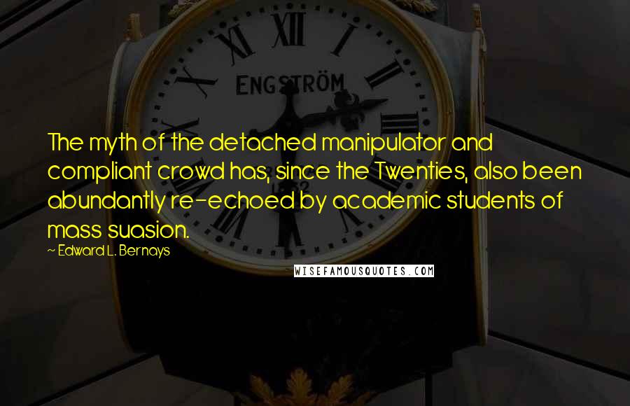 Edward L. Bernays Quotes: The myth of the detached manipulator and compliant crowd has, since the Twenties, also been abundantly re-echoed by academic students of mass suasion.