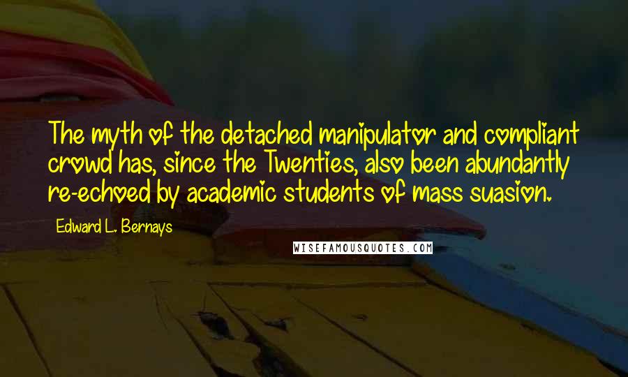 Edward L. Bernays Quotes: The myth of the detached manipulator and compliant crowd has, since the Twenties, also been abundantly re-echoed by academic students of mass suasion.