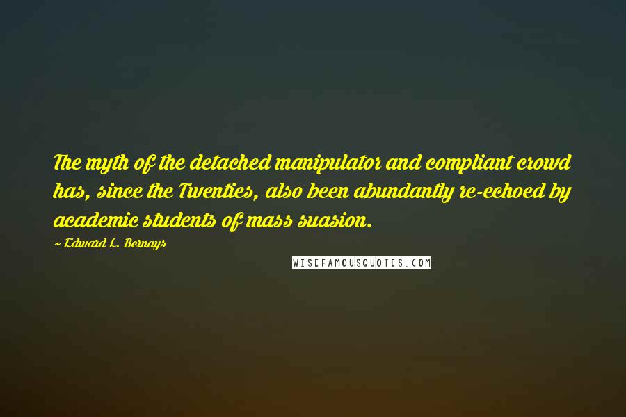 Edward L. Bernays Quotes: The myth of the detached manipulator and compliant crowd has, since the Twenties, also been abundantly re-echoed by academic students of mass suasion.
