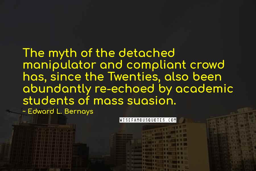 Edward L. Bernays Quotes: The myth of the detached manipulator and compliant crowd has, since the Twenties, also been abundantly re-echoed by academic students of mass suasion.