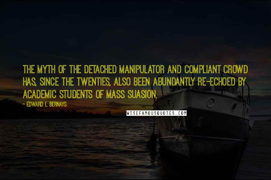 Edward L. Bernays Quotes: The myth of the detached manipulator and compliant crowd has, since the Twenties, also been abundantly re-echoed by academic students of mass suasion.