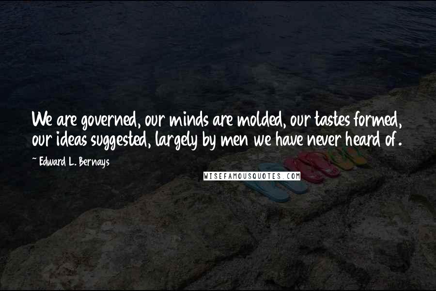 Edward L. Bernays Quotes: We are governed, our minds are molded, our tastes formed, our ideas suggested, largely by men we have never heard of.
