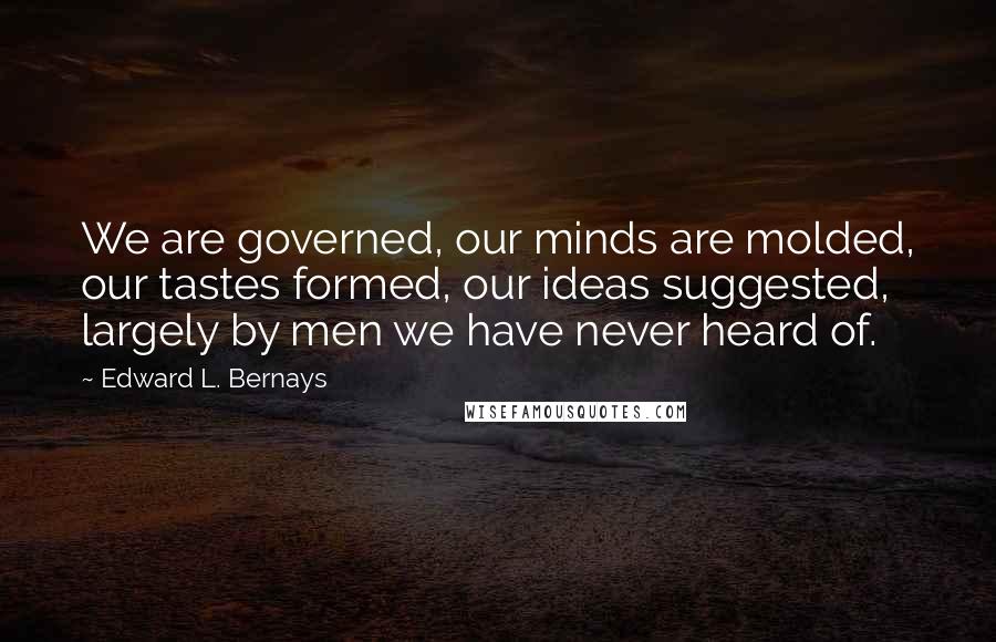 Edward L. Bernays Quotes: We are governed, our minds are molded, our tastes formed, our ideas suggested, largely by men we have never heard of.