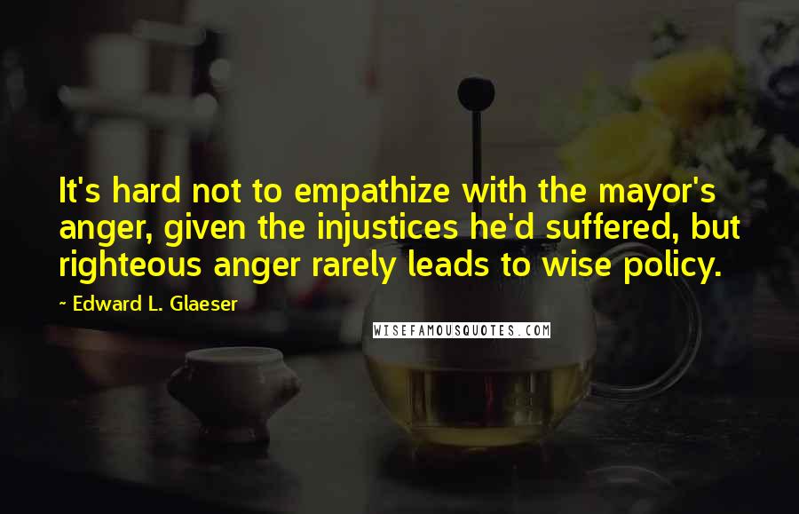 Edward L. Glaeser Quotes: It's hard not to empathize with the mayor's anger, given the injustices he'd suffered, but righteous anger rarely leads to wise policy.