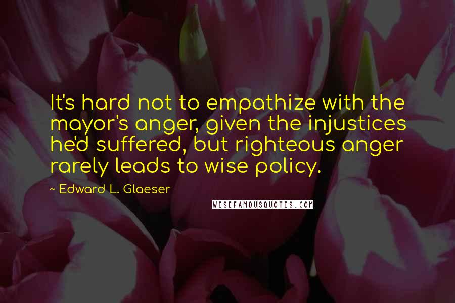 Edward L. Glaeser Quotes: It's hard not to empathize with the mayor's anger, given the injustices he'd suffered, but righteous anger rarely leads to wise policy.