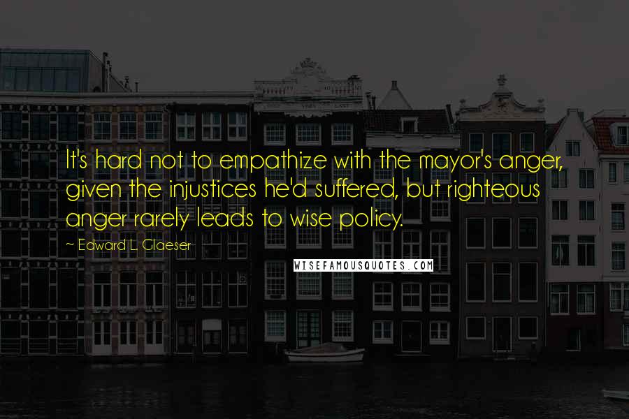 Edward L. Glaeser Quotes: It's hard not to empathize with the mayor's anger, given the injustices he'd suffered, but righteous anger rarely leads to wise policy.