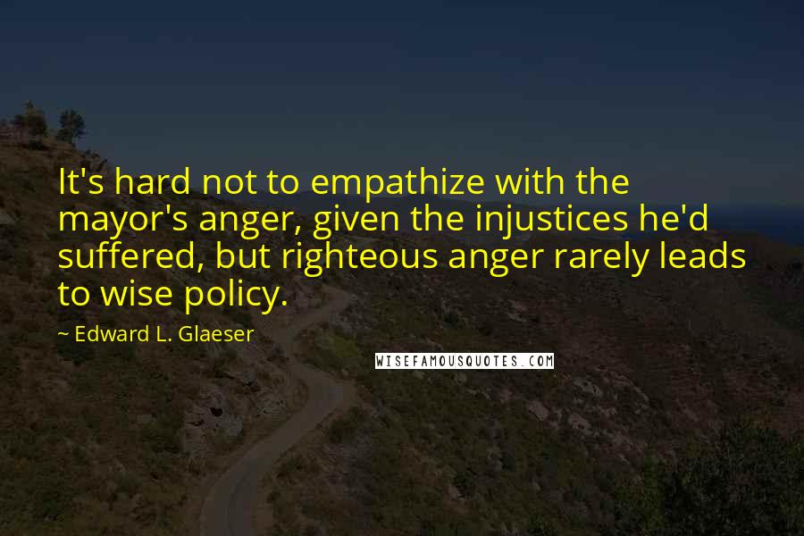 Edward L. Glaeser Quotes: It's hard not to empathize with the mayor's anger, given the injustices he'd suffered, but righteous anger rarely leads to wise policy.