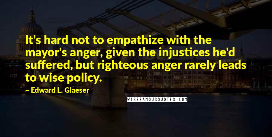 Edward L. Glaeser Quotes: It's hard not to empathize with the mayor's anger, given the injustices he'd suffered, but righteous anger rarely leads to wise policy.