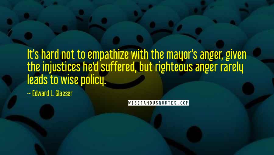 Edward L. Glaeser Quotes: It's hard not to empathize with the mayor's anger, given the injustices he'd suffered, but righteous anger rarely leads to wise policy.