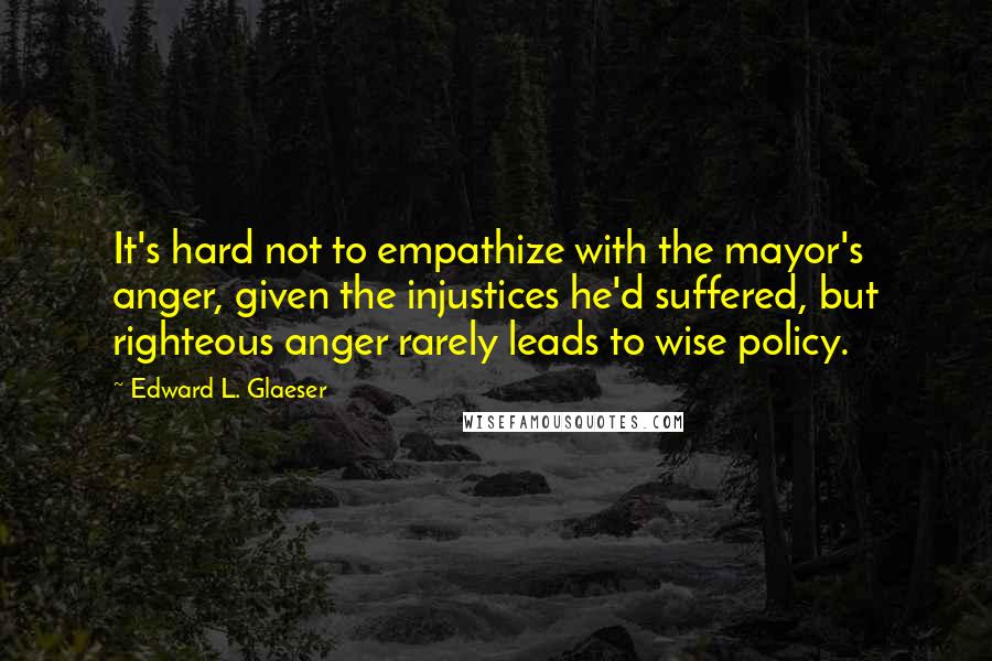 Edward L. Glaeser Quotes: It's hard not to empathize with the mayor's anger, given the injustices he'd suffered, but righteous anger rarely leads to wise policy.