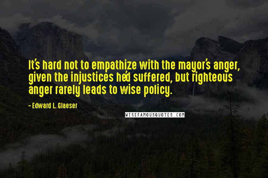 Edward L. Glaeser Quotes: It's hard not to empathize with the mayor's anger, given the injustices he'd suffered, but righteous anger rarely leads to wise policy.