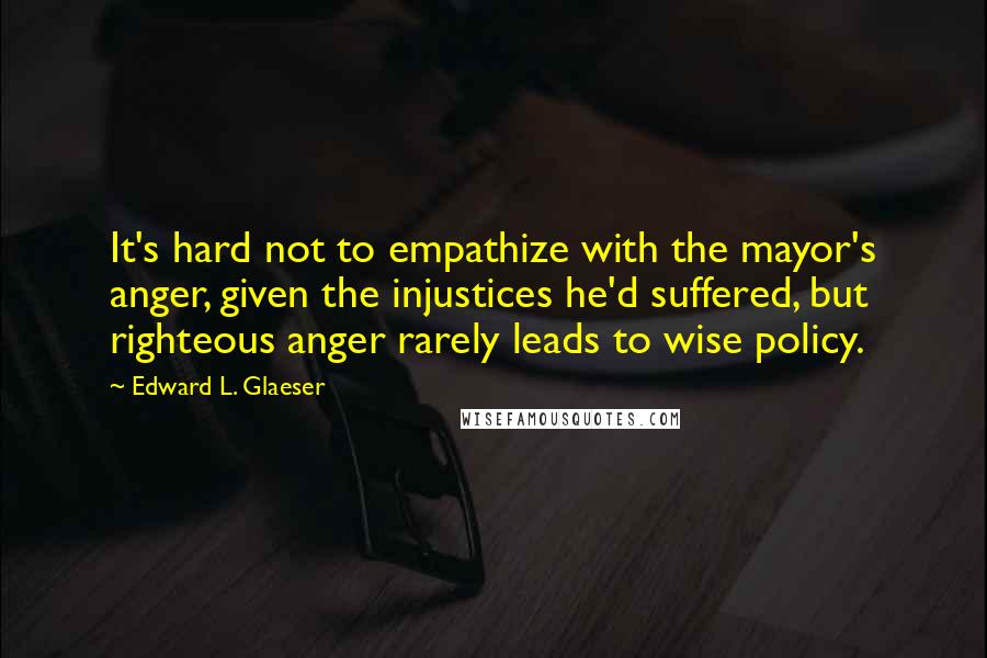 Edward L. Glaeser Quotes: It's hard not to empathize with the mayor's anger, given the injustices he'd suffered, but righteous anger rarely leads to wise policy.