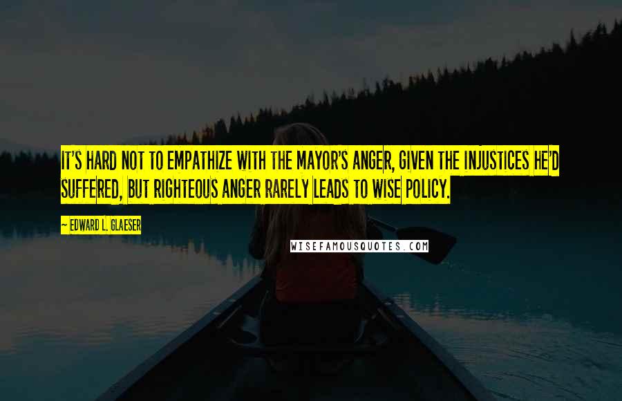 Edward L. Glaeser Quotes: It's hard not to empathize with the mayor's anger, given the injustices he'd suffered, but righteous anger rarely leads to wise policy.