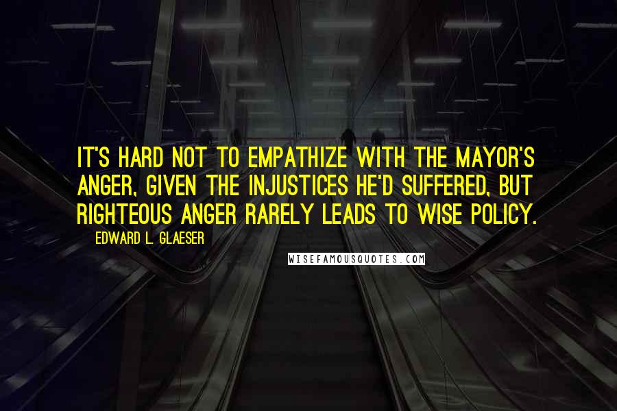 Edward L. Glaeser Quotes: It's hard not to empathize with the mayor's anger, given the injustices he'd suffered, but righteous anger rarely leads to wise policy.