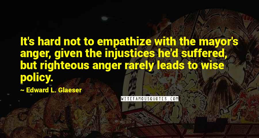 Edward L. Glaeser Quotes: It's hard not to empathize with the mayor's anger, given the injustices he'd suffered, but righteous anger rarely leads to wise policy.