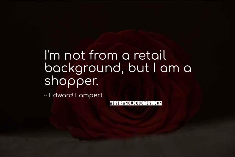 Edward Lampert Quotes: I'm not from a retail background, but I am a shopper.