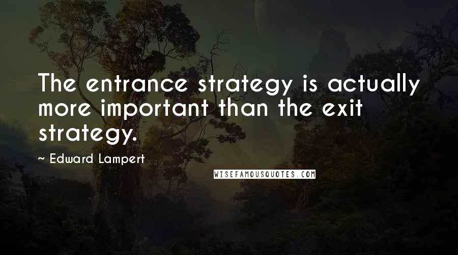 Edward Lampert Quotes: The entrance strategy is actually more important than the exit strategy.