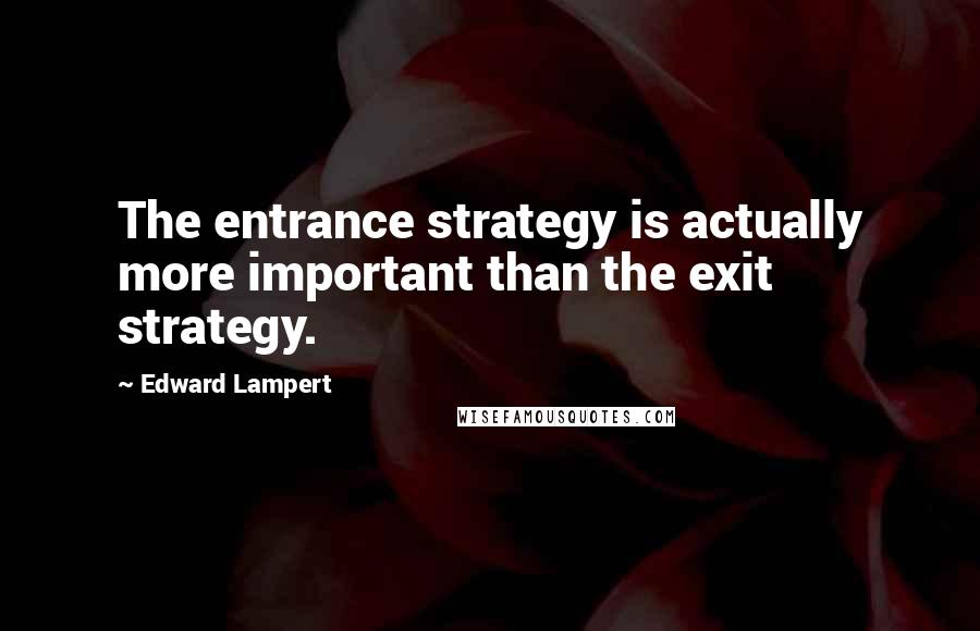 Edward Lampert Quotes: The entrance strategy is actually more important than the exit strategy.