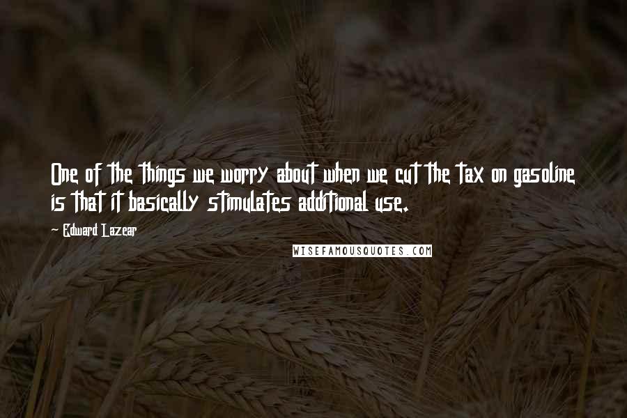 Edward Lazear Quotes: One of the things we worry about when we cut the tax on gasoline is that it basically stimulates additional use.