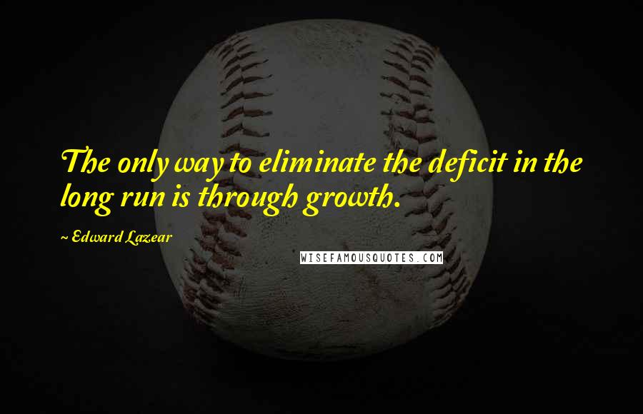 Edward Lazear Quotes: The only way to eliminate the deficit in the long run is through growth.