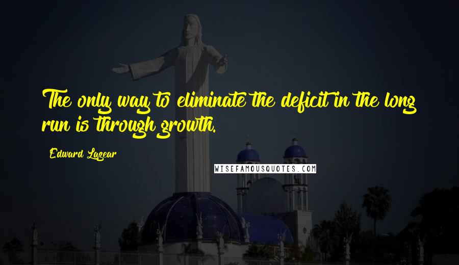 Edward Lazear Quotes: The only way to eliminate the deficit in the long run is through growth.