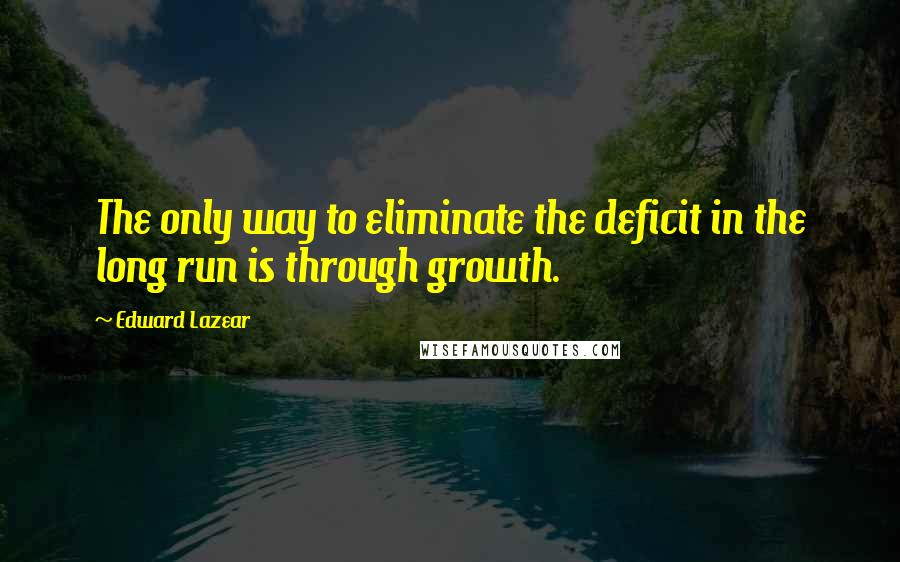 Edward Lazear Quotes: The only way to eliminate the deficit in the long run is through growth.