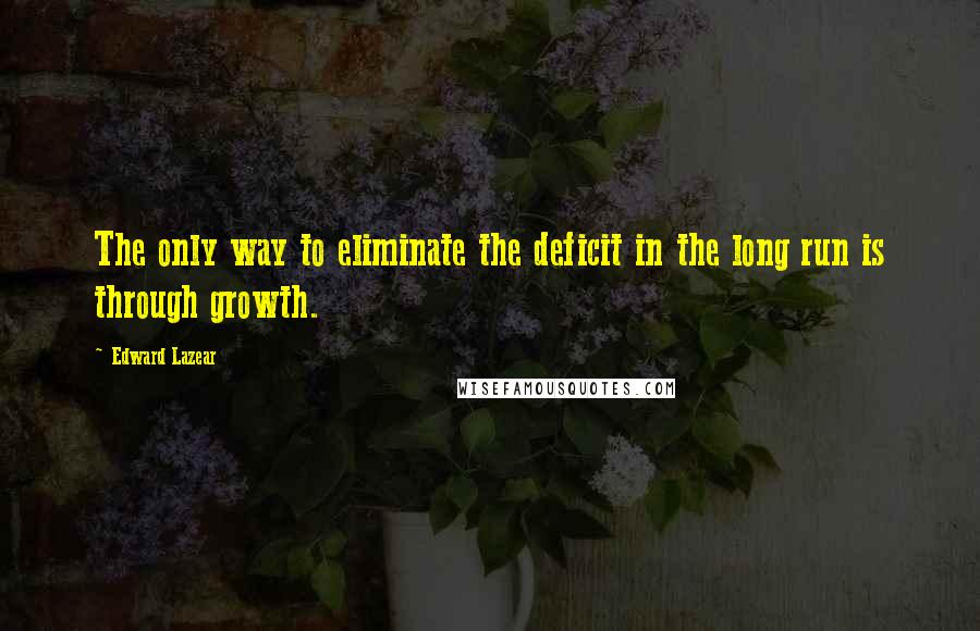 Edward Lazear Quotes: The only way to eliminate the deficit in the long run is through growth.