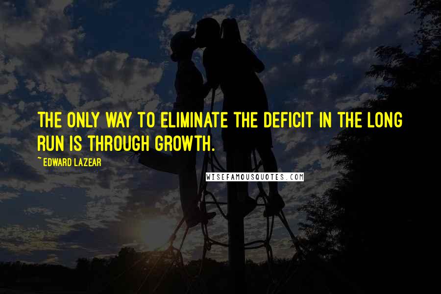 Edward Lazear Quotes: The only way to eliminate the deficit in the long run is through growth.