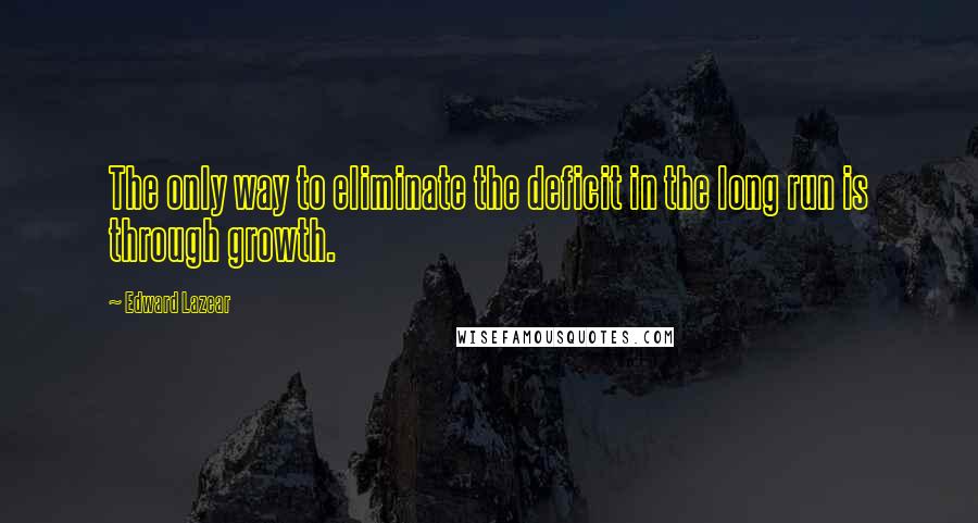 Edward Lazear Quotes: The only way to eliminate the deficit in the long run is through growth.