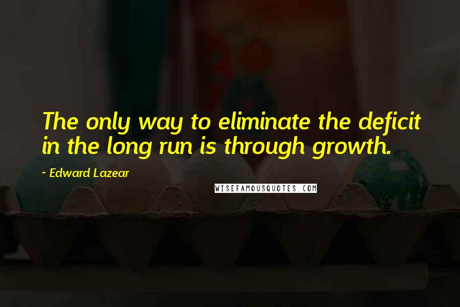 Edward Lazear Quotes: The only way to eliminate the deficit in the long run is through growth.