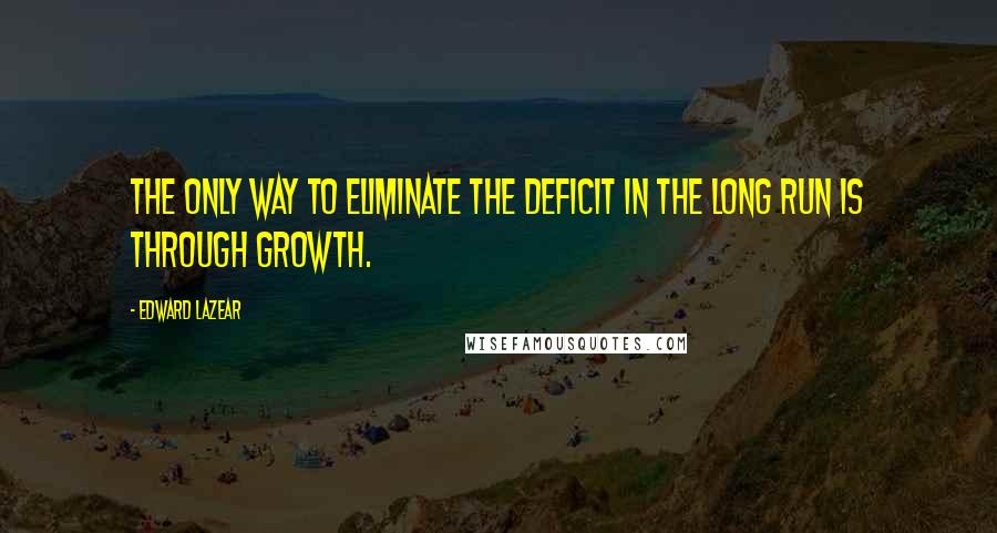 Edward Lazear Quotes: The only way to eliminate the deficit in the long run is through growth.