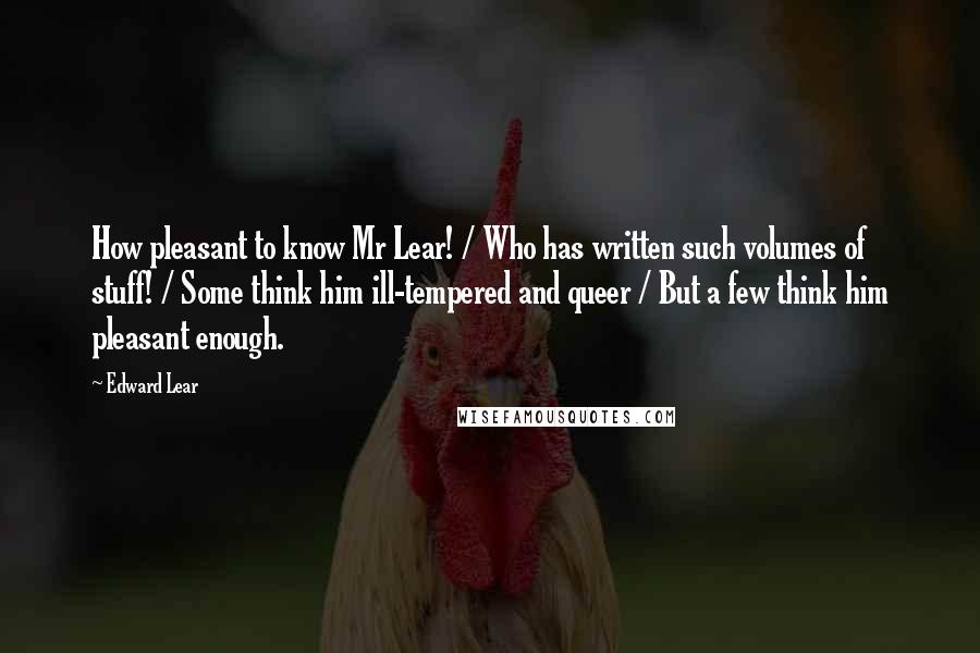 Edward Lear Quotes: How pleasant to know Mr Lear! / Who has written such volumes of stuff! / Some think him ill-tempered and queer / But a few think him pleasant enough.