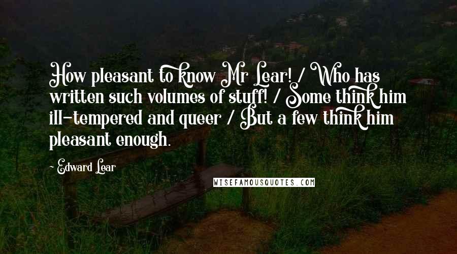 Edward Lear Quotes: How pleasant to know Mr Lear! / Who has written such volumes of stuff! / Some think him ill-tempered and queer / But a few think him pleasant enough.