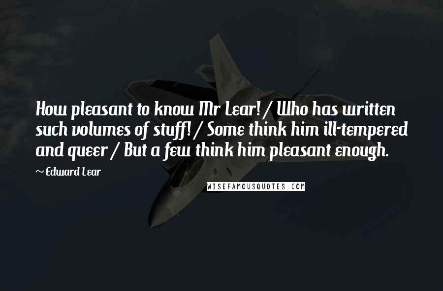 Edward Lear Quotes: How pleasant to know Mr Lear! / Who has written such volumes of stuff! / Some think him ill-tempered and queer / But a few think him pleasant enough.