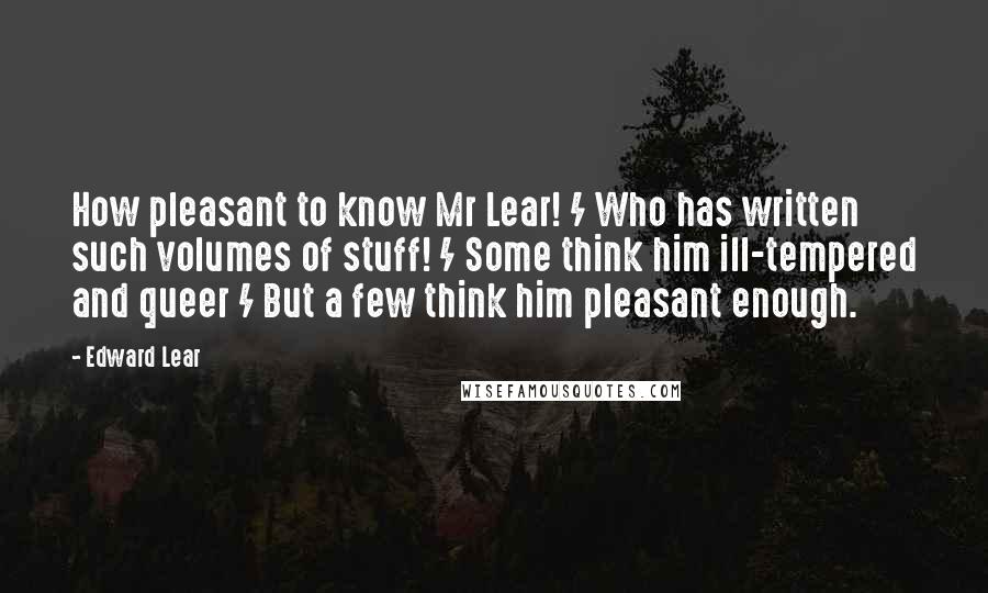 Edward Lear Quotes: How pleasant to know Mr Lear! / Who has written such volumes of stuff! / Some think him ill-tempered and queer / But a few think him pleasant enough.