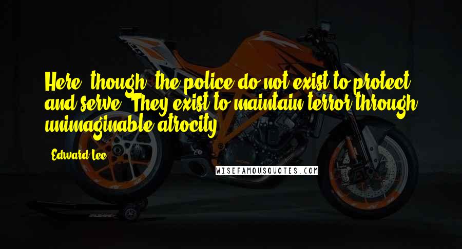 Edward Lee Quotes: Here, though, the police do not exist to protect and serve. They exist to maintain terror through unimaginable atrocity.