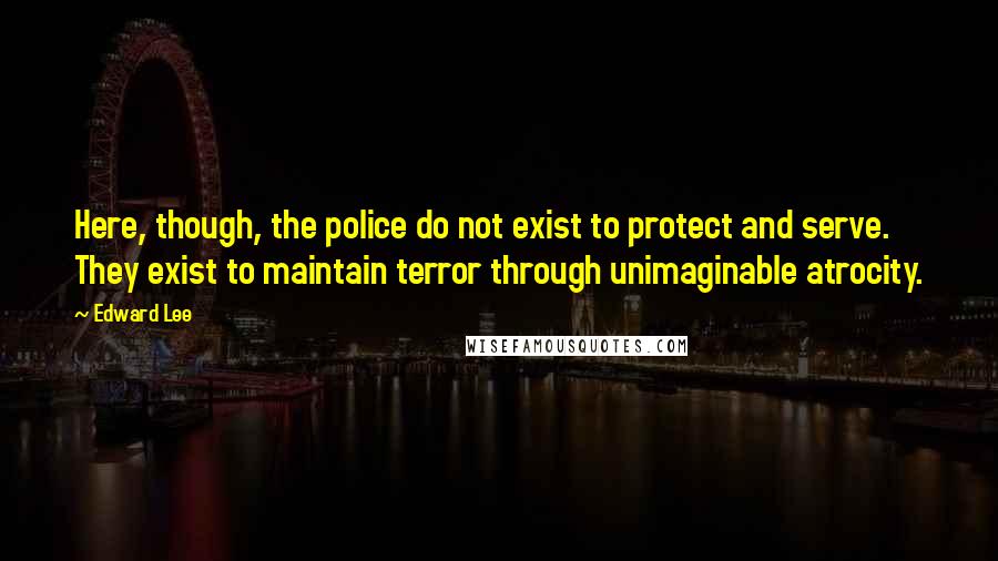 Edward Lee Quotes: Here, though, the police do not exist to protect and serve. They exist to maintain terror through unimaginable atrocity.
