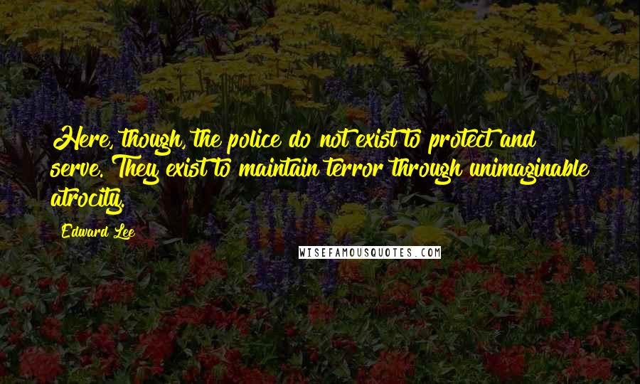 Edward Lee Quotes: Here, though, the police do not exist to protect and serve. They exist to maintain terror through unimaginable atrocity.